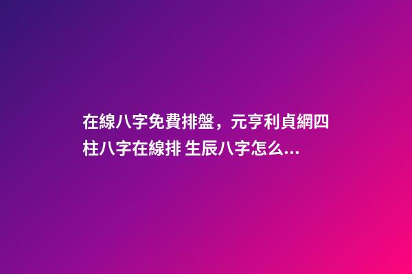 在線八字免費排盤，元亨利貞網四柱八字在線排 生辰八字怎么測，如何測算生辰八字五行缺什么-第1張-觀點-玄機派